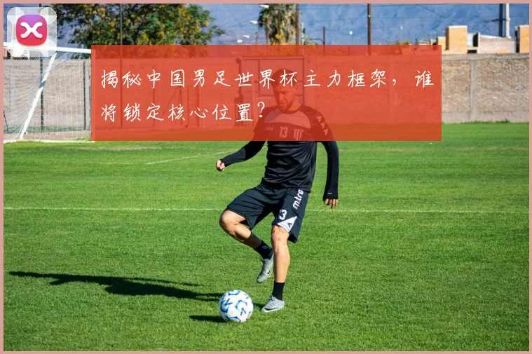 揭秘中国男足世界杯主力框架，谁将锁定核心位置？