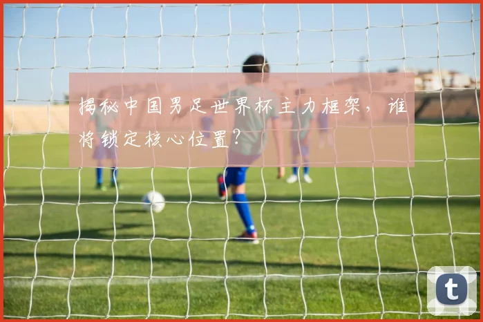 揭秘中国男足世界杯主力框架，谁将锁定核心位置？