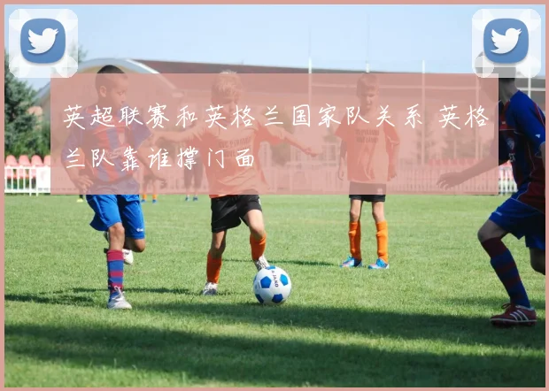 英超联赛和英格兰国家队关系 英格兰队靠谁撑门面